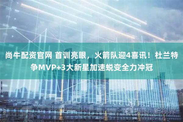 尚牛配资官网 首训亮眼，火箭队迎4喜讯！杜兰特争MVP+3大新星加速蜕变全力冲冠