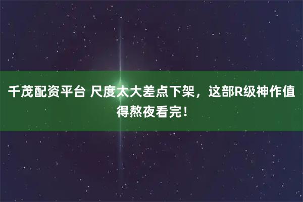 千茂配资平台 尺度太大差点下架，这部R级神作值得熬夜看完！