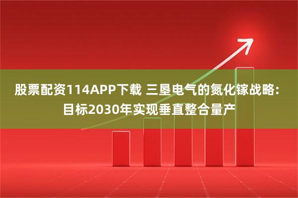 股票配资114APP下载 三垦电气的氮化镓战略: 目标2030年实现垂直整合量产