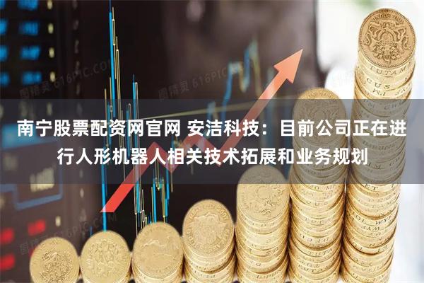 南宁股票配资网官网 安洁科技：目前公司正在进行人形机器人相关技术拓展和业务规划