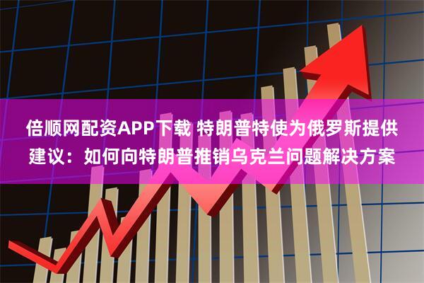 倍顺网配资APP下载 特朗普特使为俄罗斯提供建议：如何向特朗普推销乌克兰问题解决方案