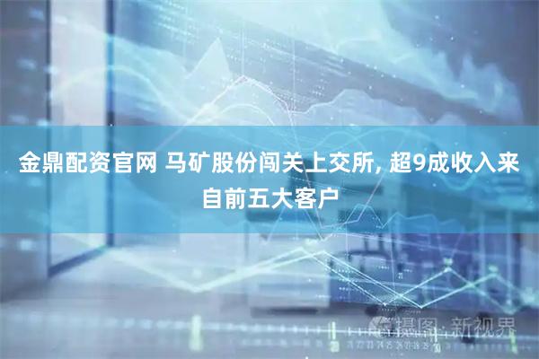 金鼎配资官网 马矿股份闯关上交所, 超9成收入来自前五大客户