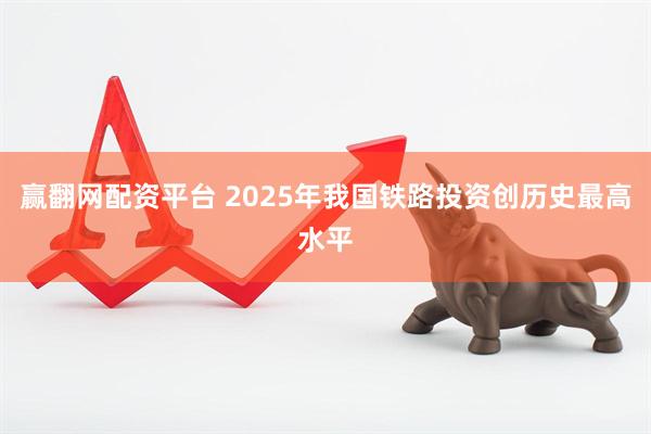赢翻网配资平台 2025年我国铁路投资创历史最高水平