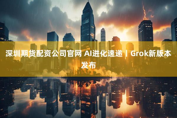 深圳期货配资公司官网 AI进化速递丨Grok新版本发布
