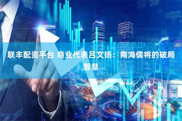 联丰配资平台 商业代表吕文扬：商海儒将的破局智慧
