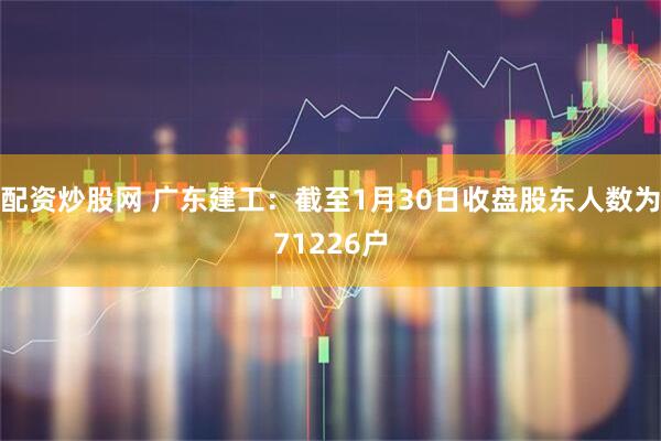 配资炒股网 广东建工：截至1月30日收盘股东人数为71226户