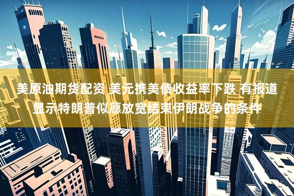 美原油期货配资 美元携美债收益率下跌 有报道显示特朗普似愿放宽结束伊朗战争的条件