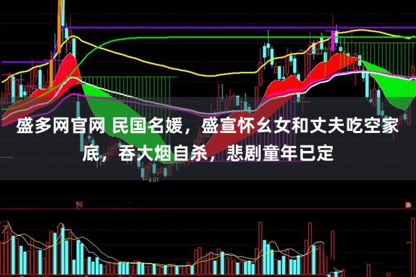 盛多网官网 民国名媛，盛宣怀幺女和丈夫吃空家底，吞大烟自杀，悲剧童年已定